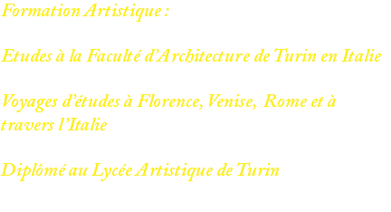 Formation Artistique : Etudes à la Faculté d’Architecture de Turin en Italie Voyages d’études à Florence, Venise, Rome et à travers l’Italie Diplômé au Lycée Artistique de Turin 