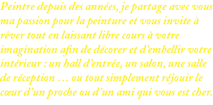 Peintre depuis des années, je partage avec vous ma passion pour la peinture et vous invite à rêver tout en laissant libre cours à votre imagination afin de décorer et d’embellir votre intérieur : un hall d’entrée, un salon, une salle de réception … ou tout simplement réjouir le cœur d’un proche ou d’un ami qui vous est cher.