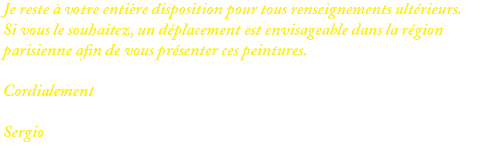 Je reste à votre entière disposition pour tous renseignements ultérieurs. Si vous le souhaitez, un déplacement est envisageable dans la région parisienne afin de vous présenter ces peintures. Cordialement Sergio